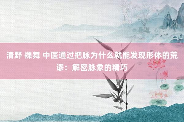 清野 裸舞 中医通过把脉为什么就能发现形体的荒谬：解密脉象的精巧