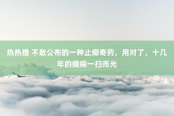 热热撸 不敢公布的一种止癫奇药,用对了,十几年的癫痫一扫而光