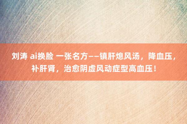 刘涛 ai换脸 一张名方——镇肝熄风汤，降血压，补肝肾，治愈阴虚风动症型高血压！