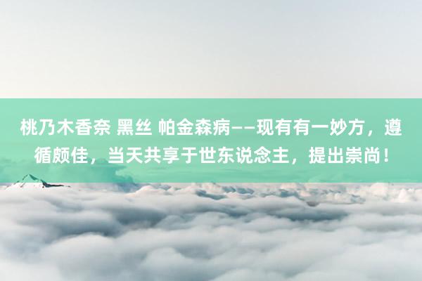 桃乃木香奈 黑丝 帕金森病——现有有一妙方，遵循颇佳，当天共享于世东说念主，提出崇尚！