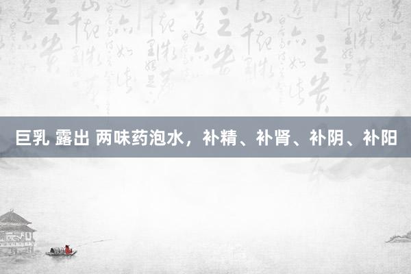 巨乳 露出 两味药泡水，补精、补肾、补阴、补阳