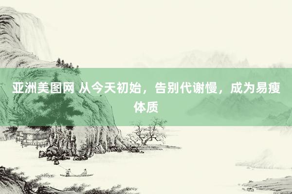 亚洲美图网 从今天初始，告别代谢慢，成为易瘦体质