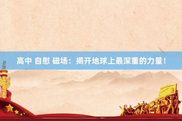 高中 自慰 磁场：揭开地球上最深重的力量！