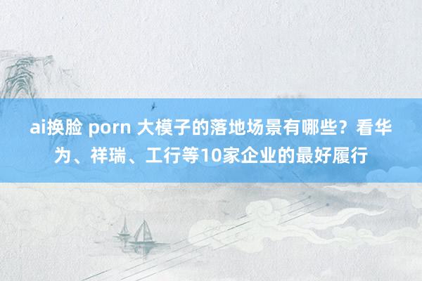 ai换脸 porn 大模子的落地场景有哪些？看华为、祥瑞、工行等10家企业的最好履行