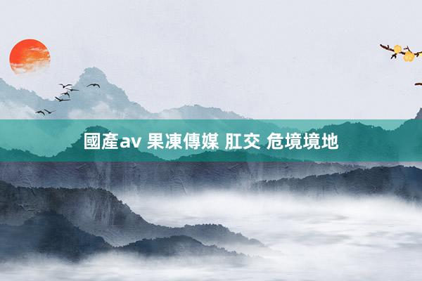 國產av 果凍傳媒 肛交 危境境地