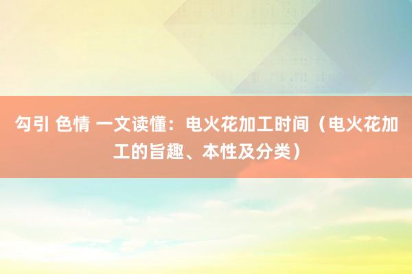 勾引 色情 一文读懂：电火花加工时间（电火花加工的旨趣、本性及分类）