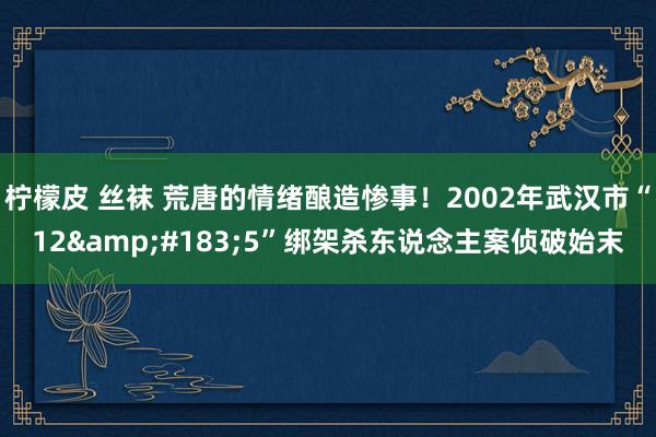 柠檬皮 丝袜 荒唐的情绪酿造惨事！2002年武汉市“12&#183;5”绑架杀东说念主案侦破始末