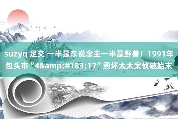 suzyq 足交 一半是东说念主一半是野兽！1991年包头市“4&#183;17”毁坏太太案侦破始末