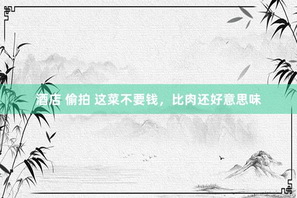 酒店 偷拍 这菜不要钱，比肉还好意思味
