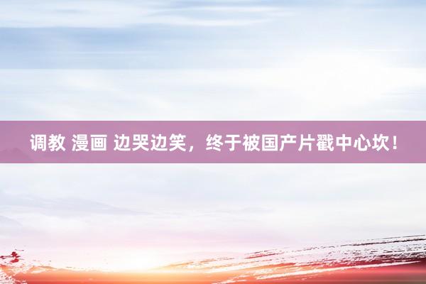 调教 漫画 边哭边笑，终于被国产片戳中心坎！