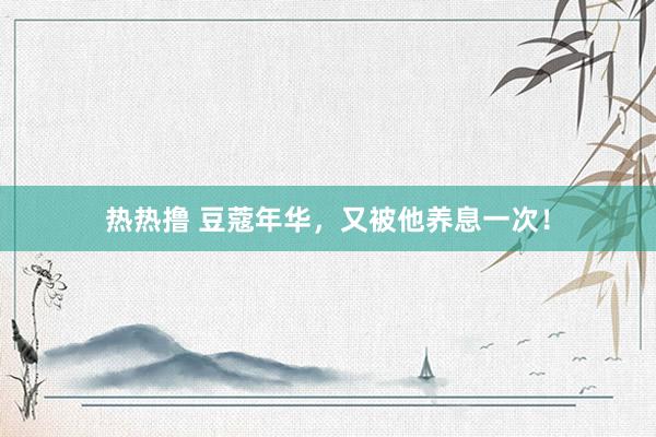 热热撸 豆蔻年华，又被他养息一次！