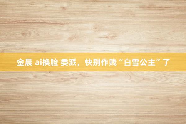 金晨 ai换脸 委派，快别作贱“白雪公主”了