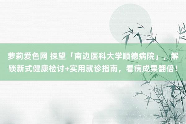 萝莉爱色网 探望「南边医科大学顺德病院」，解锁新式健康检讨+实用就诊指南，看病成果翻倍！