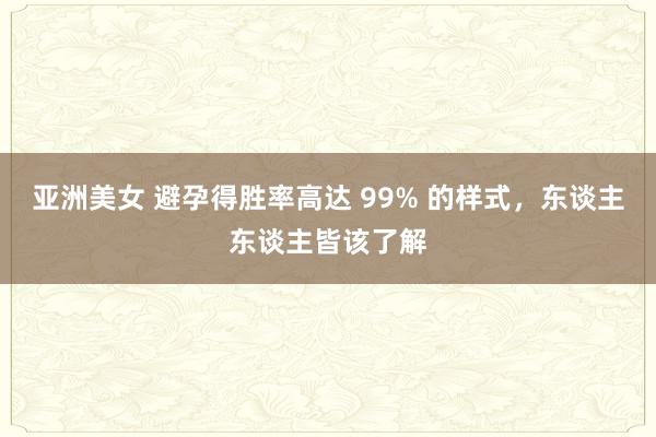 亚洲美女 避孕得胜率高达 99% 的样式，东谈主东谈主皆该了解