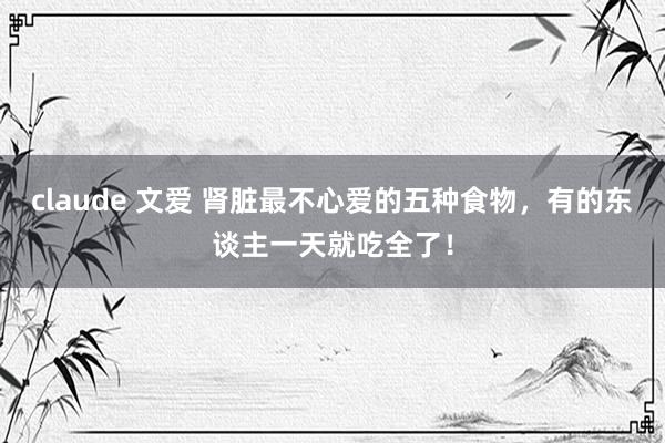 claude 文爱 肾脏最不心爱的五种食物，有的东谈主一天就吃全了！