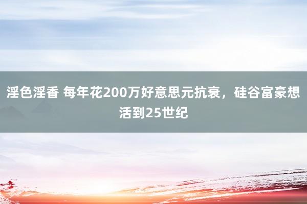 淫色淫香 每年花200万好意思元抗衰，硅谷富豪想活到25世纪